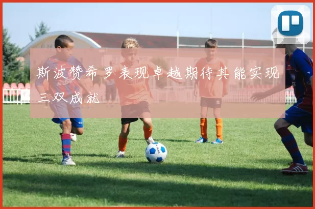 斯波赞希罗表现卓越期待其能实现三双成就