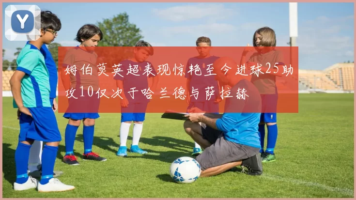 姆伯莫英超表现惊艳至今进球25助攻10仅次于哈兰德与萨拉赫