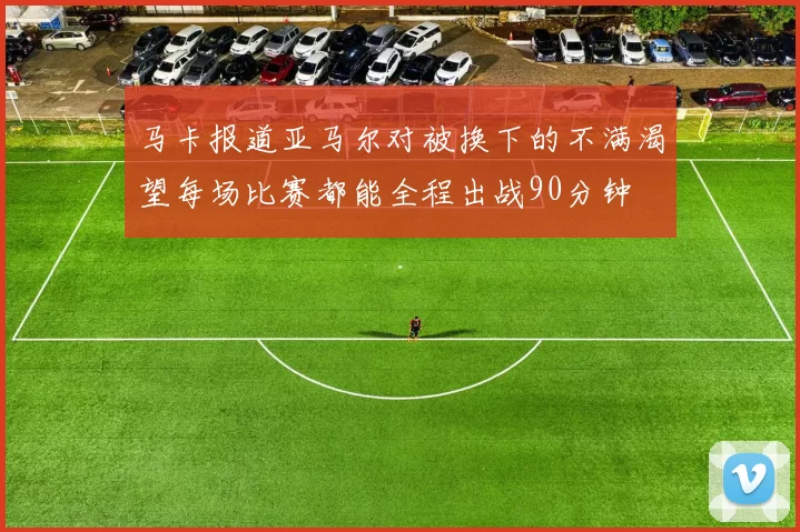马卡报道亚马尔对被换下的不满渴望每场比赛都能全程出战90分钟