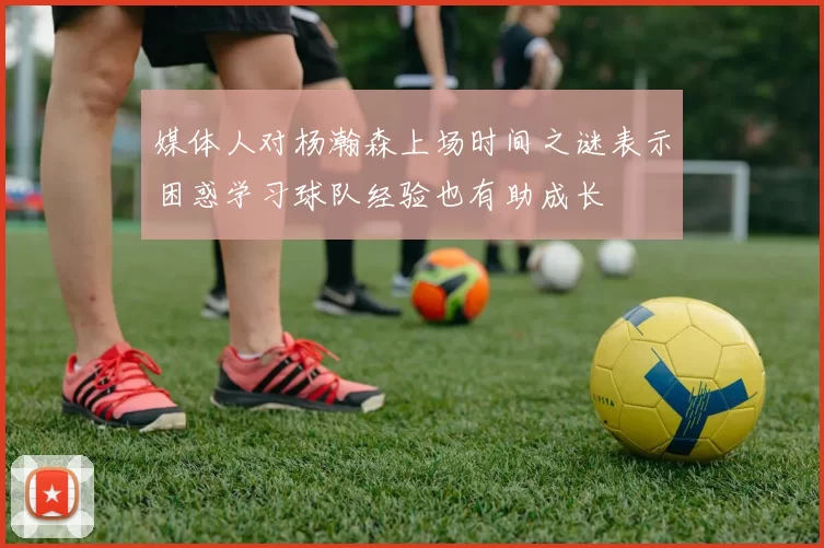 媒体人对杨瀚森上场时间之谜表示困惑学习球队经验也有助成长