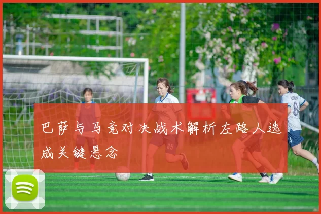 巴萨与马竞对决战术解析左路人选成关键悬念