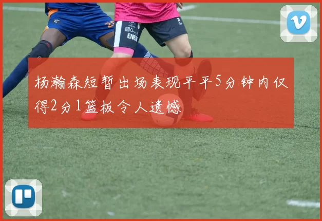 杨瀚森短暂出场表现平平5分钟内仅得2分1篮板令人遗憾