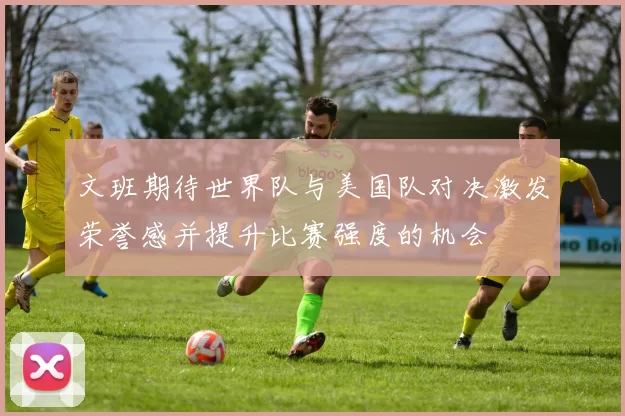 文班期待世界队与美国队对决激发荣誉感并提升比赛强度的机会