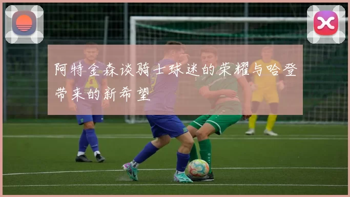 阿特金森谈骑士球迷的荣耀与哈登带来的新希望