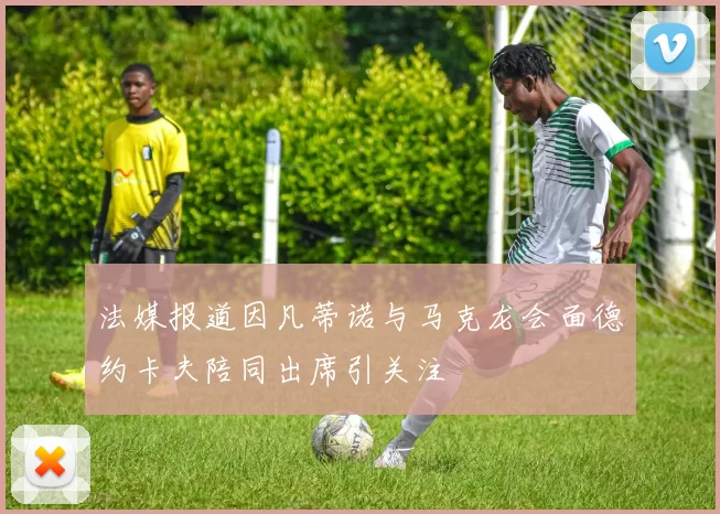 法媒报道因凡蒂诺与马克龙会面德约卡夫陪同出席引关注