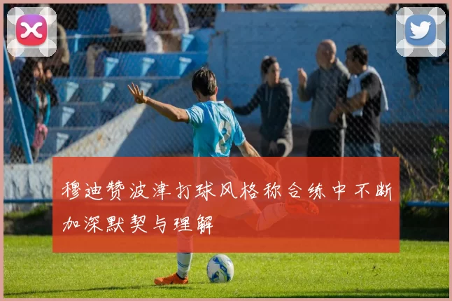 穆迪赞波津打球风格称合练中不断加深默契与理解