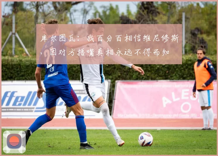 库尔图瓦：我百分百相信维尼修斯，因对方捂嘴真相永远不得而知