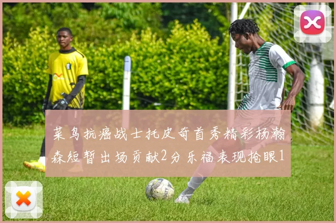 菜鸟抗癌战士托皮奇首秀精彩杨瀚森短暂出场贡献2分乐福表现抢眼14分钟斩获11分2助