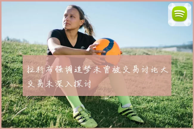 拉科布强调追梦未曾被交易讨论大交易未深入探讨