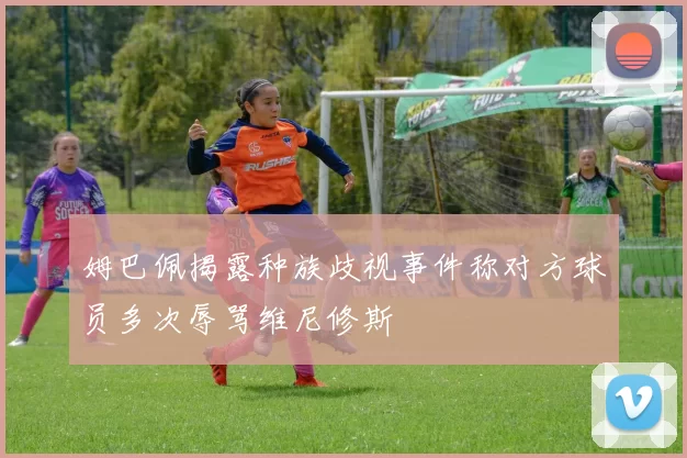 姆巴佩揭露种族歧视事件称对方球员多次辱骂维尼修斯