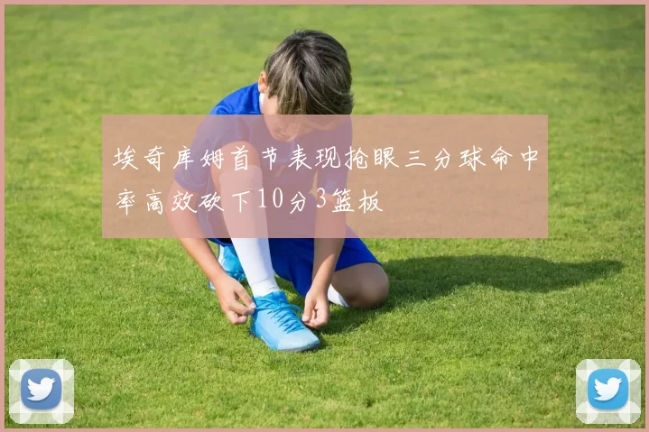 埃奇库姆首节表现抢眼三分球命中率高效砍下10分3篮板