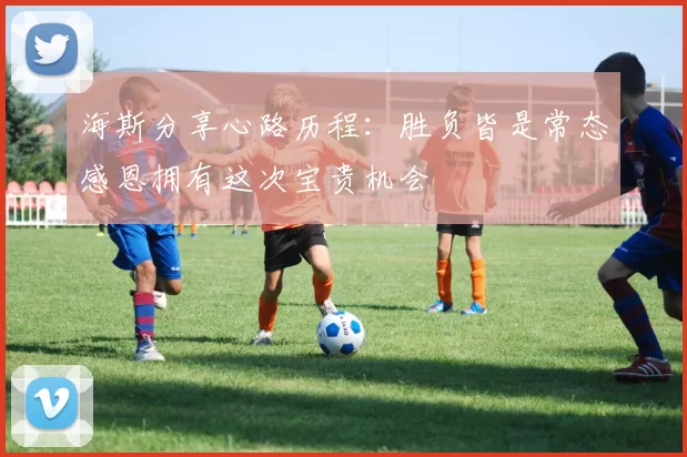 海斯分享心路历程：胜负皆是常态感恩拥有这次宝贵机会