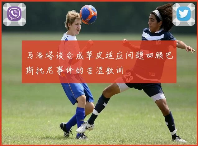 马洛塔谈合成草皮适应问题回顾巴斯托尼事件的苦涩教训